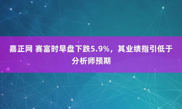嘉正网 赛富时早盘下跌5.9%，其业绩指引低于分析师预期