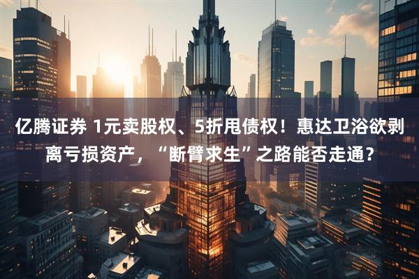 亿腾证券 1元卖股权、5折甩债权！惠达卫浴欲剥离亏损资产，“断臂求生”之路能否走通？