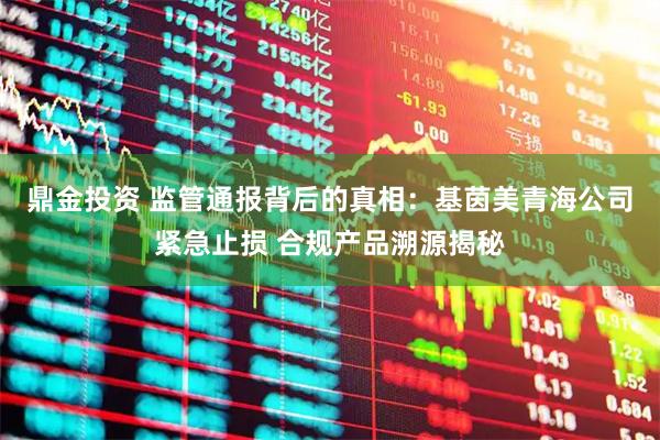 鼎金投资 监管通报背后的真相：基茵美青海公司紧急止损 合规产品溯源揭秘
