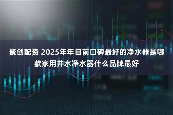 聚创配资 2025年年目前口碑最好的净水器是哪款家用井水净水器什么品牌最好