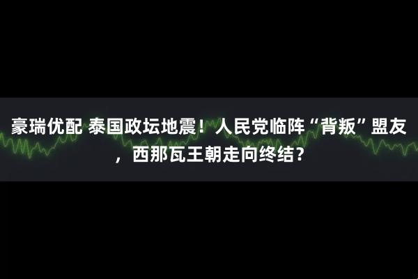 豪瑞优配 泰国政坛地震！人民党临阵“背叛”盟友，西那瓦王朝走向终结？