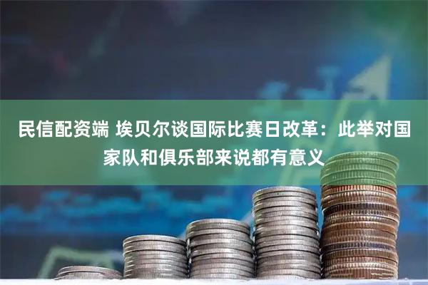 民信配资端 埃贝尔谈国际比赛日改革：此举对国家队和俱乐部来说都有意义