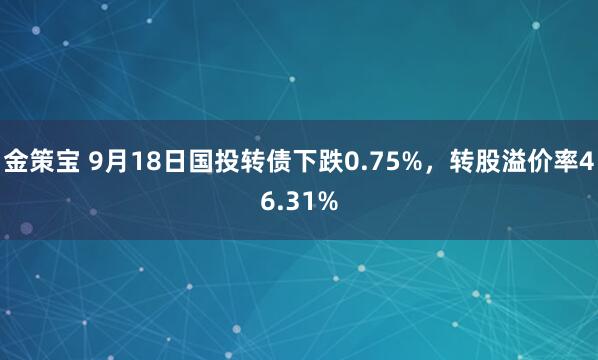 金策宝 9月18日国投转债下跌0.75%，转股溢价率46.31%