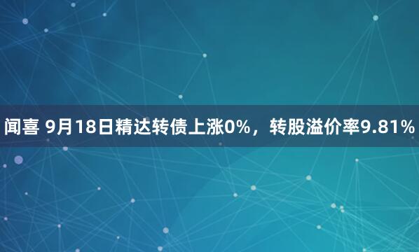 闻喜 9月18日精达转债上涨0%，转股溢价率9.81%