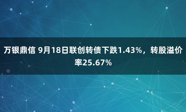 万银鼎信 9月18日联创转债下跌1.43%，转股溢价率25.67%