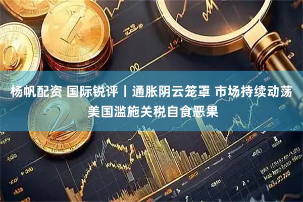 杨帆配资 国际锐评丨通胀阴云笼罩 市场持续动荡 美国滥施关税自食恶果