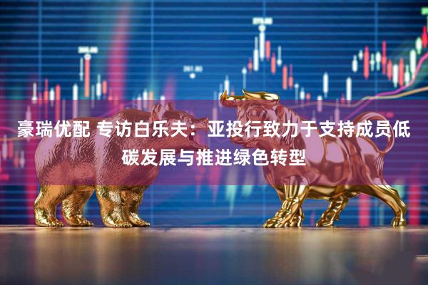 豪瑞优配 专访白乐夫：亚投行致力于支持成员低碳发展与推进绿色转型