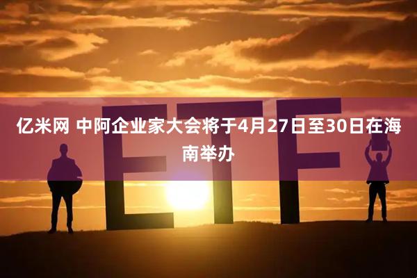 亿米网 中阿企业家大会将于4月27日至30日在海南举办