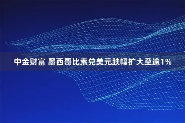 中金财富 墨西哥比索兑美元跌幅扩大至逾1%