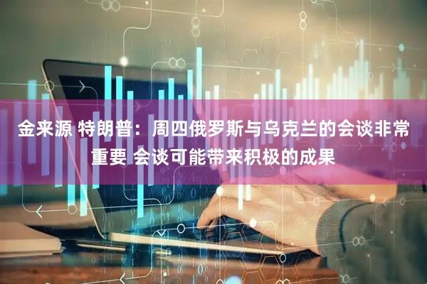金来源 特朗普：周四俄罗斯与乌克兰的会谈非常重要 会谈可能带来积极的成果