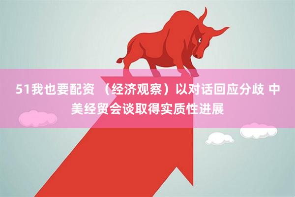 51我也要配资 （经济观察）以对话回应分歧 中美经贸会谈取得实质性进展