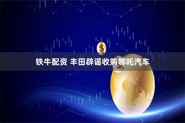 铁牛配资 丰田辟谣收购哪吒汽车