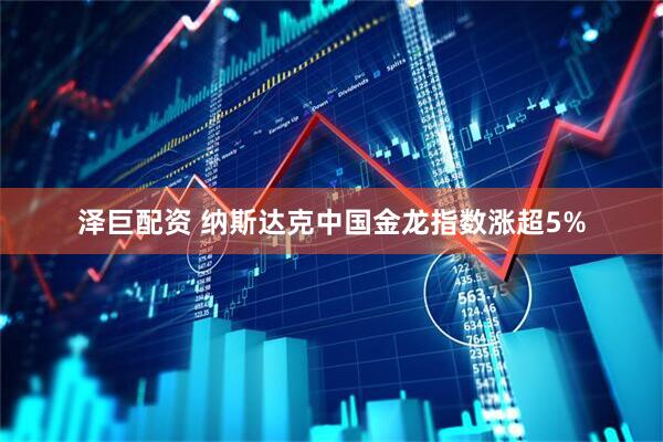 泽巨配资 纳斯达克中国金龙指数涨超5%