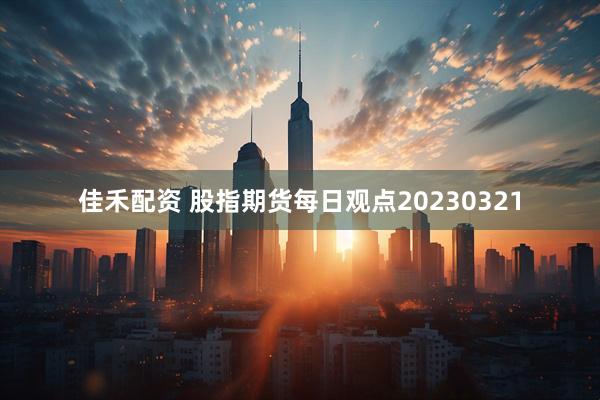 佳禾配资 股指期货每日观点20230321