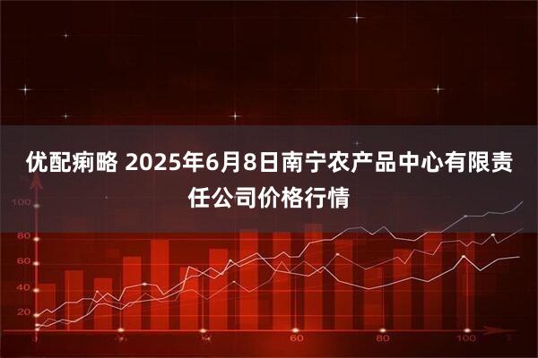 优配痢略 2025年6月8日南宁农产品中心有限责任公司价格行情