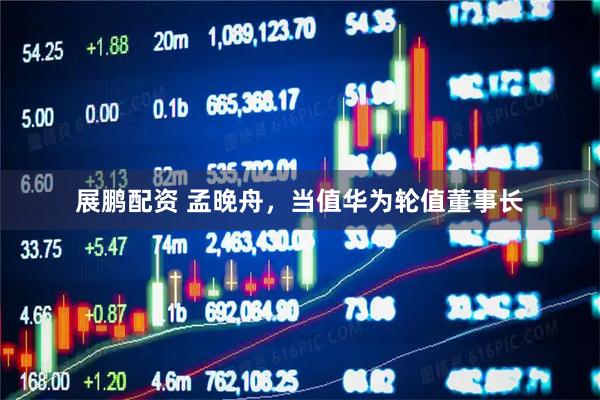 展鹏配资 孟晚舟，当值华为轮值董事长