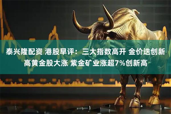 泰兴隆配资 港股早评：三大指数高开 金价迭创新高黄金股大涨 紫金矿业涨超7%创新高