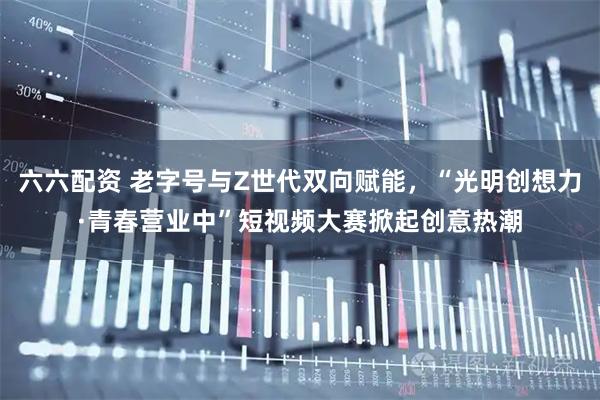 六六配资 老字号与Z世代双向赋能，“光明创想力·青春营业中”短视频大赛掀起创意热潮