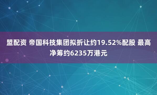 盟配资 帝国科技集团拟折让约19.52%配股 最高净筹约6235万港元