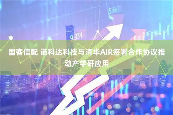 国客信配 诺科达科技与清华AIR签署合作协议推动产学研应用
