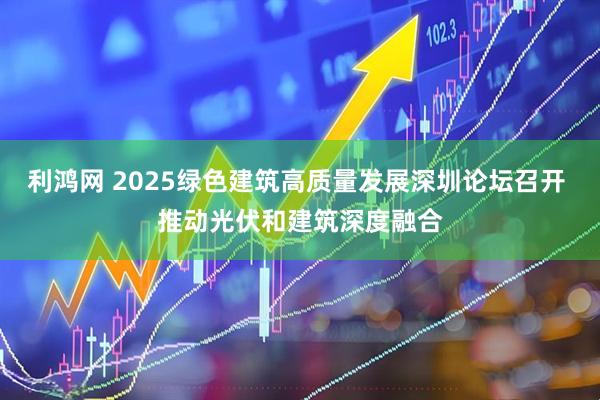 利鸿网 2025绿色建筑高质量发展深圳论坛召开 推动光伏和建筑深度融合