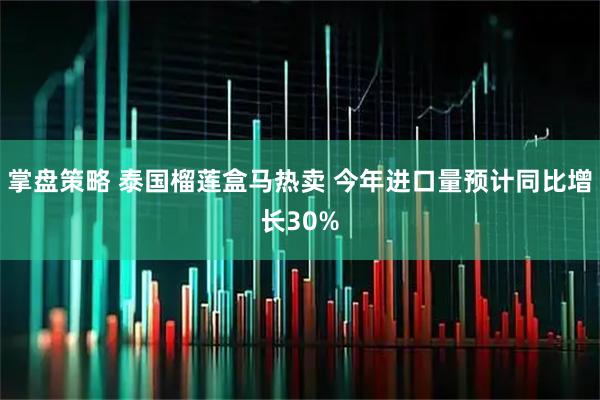 掌盘策略 泰国榴莲盒马热卖 今年进口量预计同比增长30%
