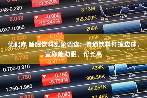 优配库 睡眠饮料乱象调查:普通饮料打擦边球,宣称能助眠、帮长高