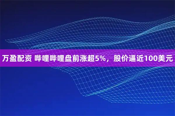 万盈配资 哔哩哔哩盘前涨超5%，股价逼近100美元