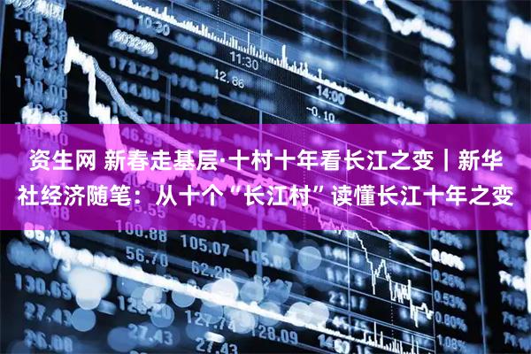 资生网 新春走基层·十村十年看长江之变|新华社经济随笔:从十个“长江村”读懂长江十年之变