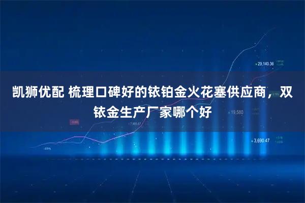 凯狮优配 梳理口碑好的铱铂金火花塞供应商，双铱金生产厂家哪个好