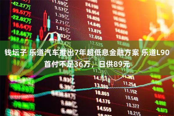 钱坛子 乐道汽车推出7年超低息金融方案 乐道L90首付不足36万，日供89元