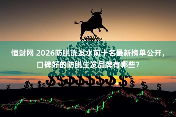 恒财网 2026防脱洗发水前十名最新榜单公开，口碑好的防脱生发品牌有哪些？