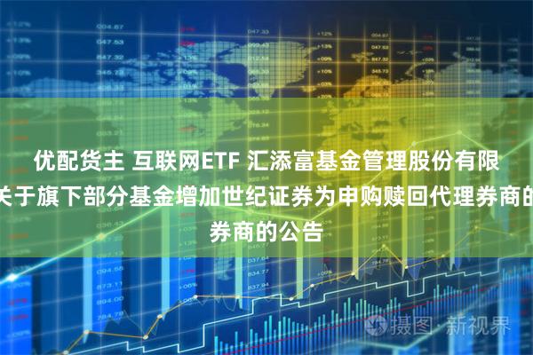 优配货主 互联网ETF 汇添富基金管理股份有限公司关于旗下部分基金增加世纪证券为申购赎回代理券商的公告