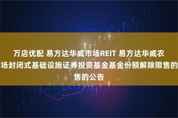 万店优配 易方达华威市场REIT 易方达华威农贸市场封闭式基础设施证券投资基金基金份额解除限售的公告