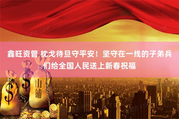 鑫旺资管 枕戈待旦守平安！坚守在一线的子弟兵们给全国人民送上新春祝福