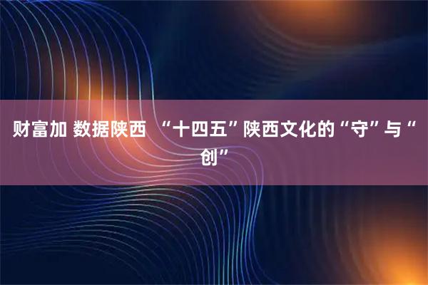 财富加 数据陕西  “十四五”陕西文化的“守”与“创”