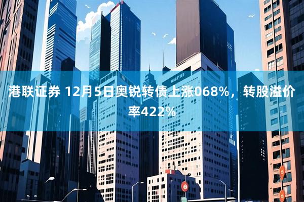 港联证券 12月5日奥锐转债上涨068%，转股溢价率422%