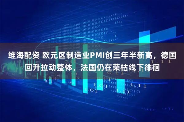 维海配资 欧元区制造业PMI创三年半新高，德国回升拉动整体，法国仍在荣枯线下徘徊