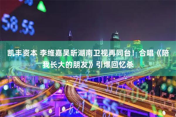 凯丰资本 李维嘉吴昕湖南卫视再同台!合唱《陪我长大的朋友》引爆回忆杀