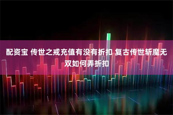 配资宝 传世之戒充值有没有折扣 复古传世斩魔无双如何弄折扣