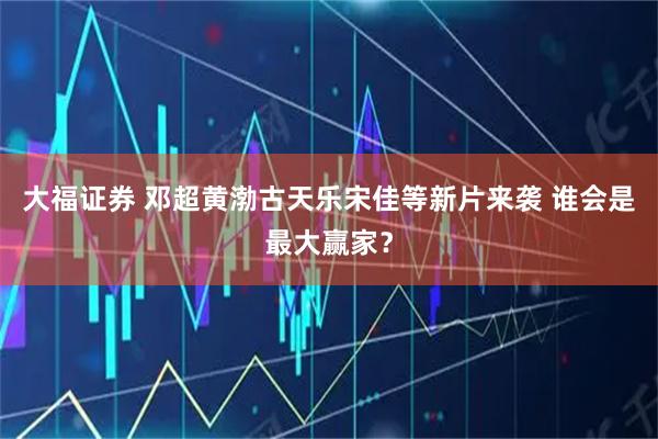 大福证券 邓超黄渤古天乐宋佳等新片来袭 谁会是最大赢家?