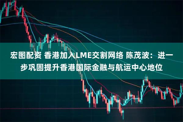 宏图配资 香港加入LME交割网络 陈茂波:进一步巩固提升香港国际金融与航运中心地位