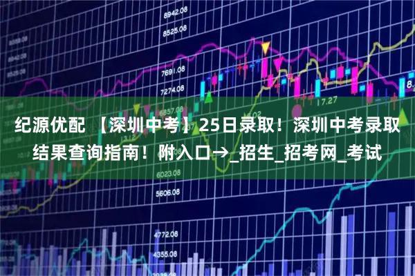 纪源优配 【深圳中考】25日录取!深圳中考录取结果查询指南!附入口→_招生_招考网_考试