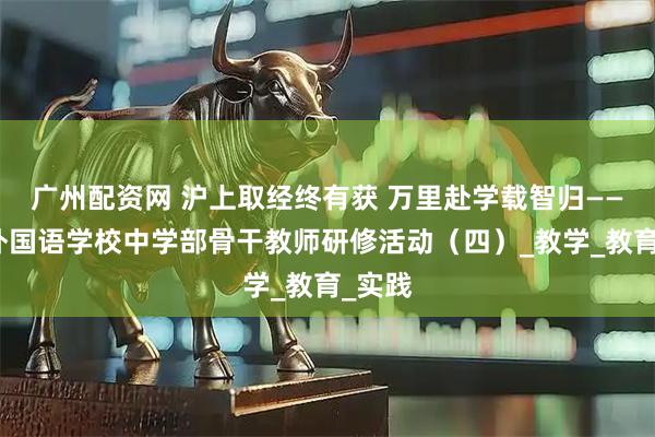 广州配资网 沪上取经终有获 万里赴学载智归——江油外国语学校中学部骨干教师研修活动（四）_教学_教育_实践