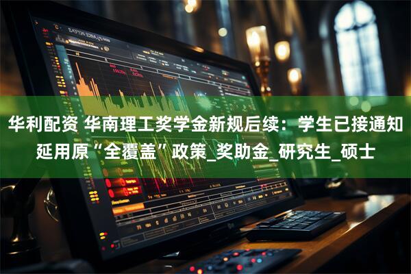 华利配资 华南理工奖学金新规后续:学生已接通知延用原“全覆盖”政策_奖助金_研究生_硕士