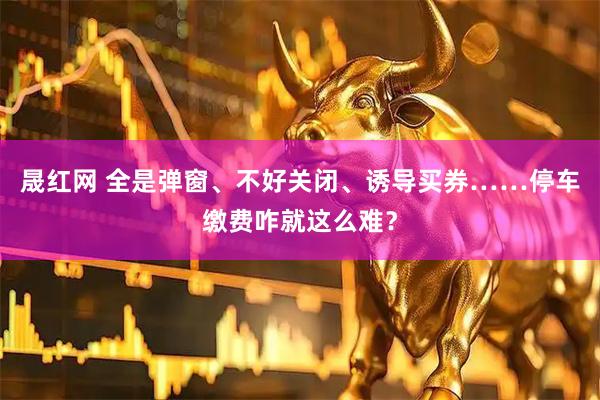 晟红网 全是弹窗、不好关闭、诱导买券……停车缴费咋就这么难？